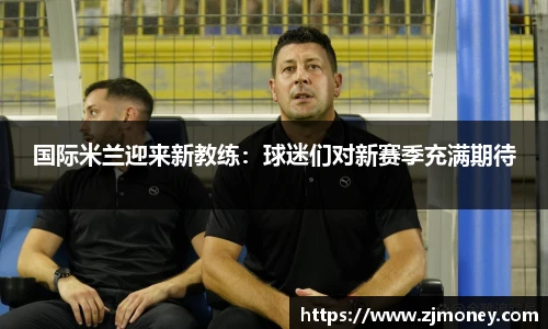 国际米兰迎来新教练：球迷们对新赛季充满期待